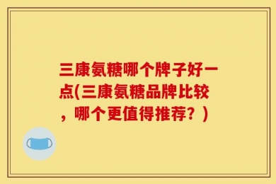 三康氨糖哪个牌子好一点(三康氨糖品牌比较，哪个更值得推荐？)