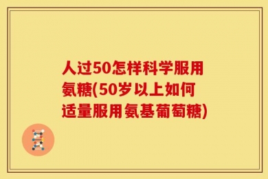 人过50怎样科学服用氨糖(50岁以上如何适量服用氨基葡萄糖)