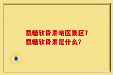 氨糖软骨素哈医集区？氨糖软骨素是什么？