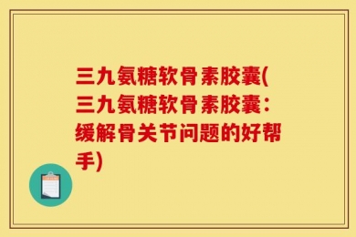 三九氨糖软骨素胶囊(三九氨糖软骨素胶囊：缓解骨关节问题的好帮手)