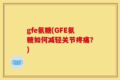 gfe氨糖(GFE氨糖如何减轻关节疼痛？)