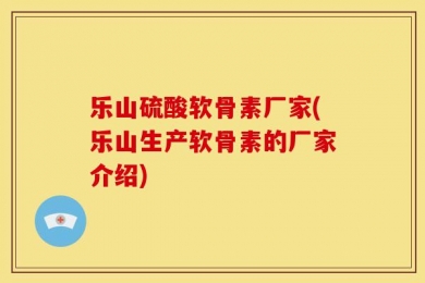 乐山硫酸软骨素厂家(乐山生产软骨素的厂家介绍)