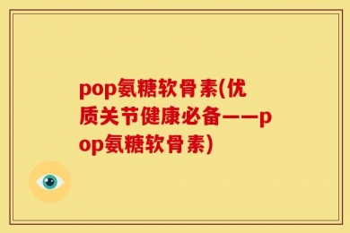 pop氨糖软骨素(优质关节健康必备——pop氨糖软骨素)
