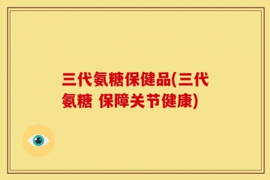 三代氨糖保健品(三代氨糖 保障关节健康)