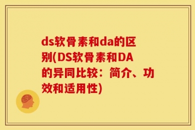 ds软骨素和da的区别(DS软骨素和DA的异同比较：简介、功效和适用性)
