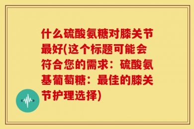 什么硫酸氨糖对膝关节最好(这个标题可能会符合您的需求：硫酸氨基葡萄糖：最佳的膝关节护理选择)