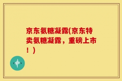 京东氨糖凝露(京东特卖氨糖凝露，重磅上市！)