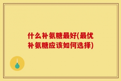 什么补氨糖最好(最优补氨糖应该如何选择)