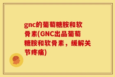 gnc的葡萄糖胺和软骨素(GNC出品葡萄糖胺和软骨素，缓解关节疼痛)