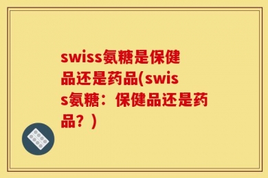 swiss氨糖是保健品还是药品(swiss氨糖：保健品还是药品？)
