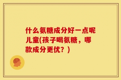 什么氨糖成分好一点呢儿童(孩子喝氨糖，哪款成分更优？)