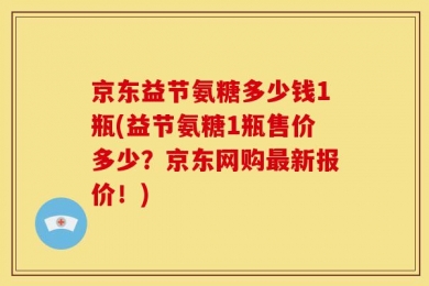 京东益节氨糖多少钱1瓶(益节氨糖1瓶售价多少？京东网购最新报价！)