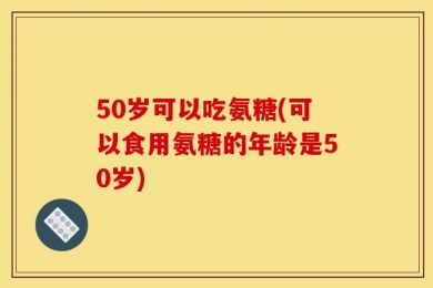 50岁可以吃氨糖(可以食用氨糖的年龄是50岁)