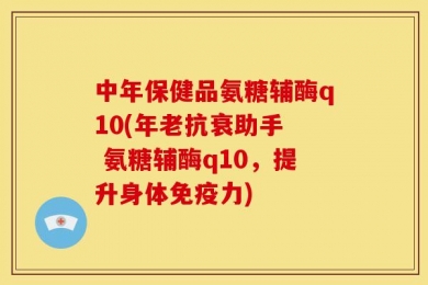 中年保健品氨糖辅酶q10(年老抗衰助手  氨糖辅酶q10，提升身体免疫力)