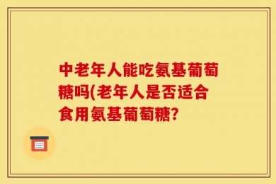 中老年人能吃氨基葡萄糖吗(老年人是否适合食用氨基葡萄糖？