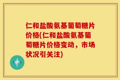仁和盐酸氨基葡萄糖片价格(仁和盐酸氨基葡萄糖片价格变动，市场状况引关注)