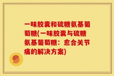 一味胶囊和硫糖氨基葡萄糖(一味胶囊与硫糖氨基葡萄糖：愈合关节痛的解决方案)