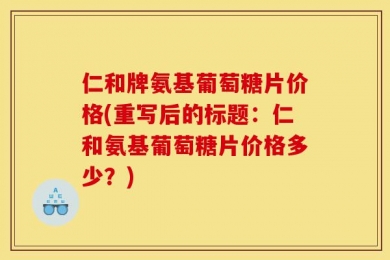 仁和牌氨基葡萄糖片价格(重写后的标题：仁和氨基葡萄糖片价格多少？)