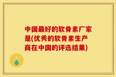 中国最好的软骨素厂家是(优秀的软骨素生产商在中国的评选结果)