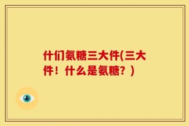 什们氨糖三大件(三大件！什么是氨糖？)