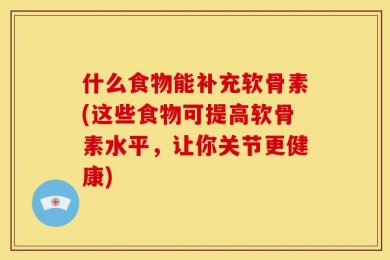 什么食物能补充软骨素(这些食物可提高软骨素水平，让你关节更健康)