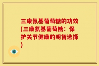 三康氨基葡萄糖的功效(三康氨基葡萄糖：保护关节健康的明智选择)