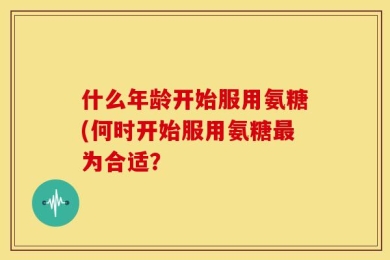 什么年龄开始服用氨糖(何时开始服用氨糖最为合适？