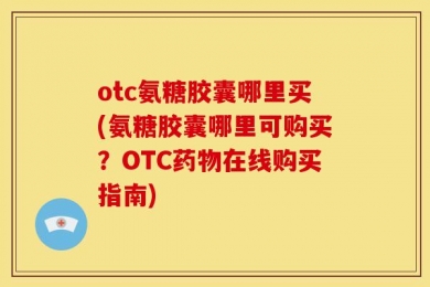otc氨糖胶囊哪里买(氨糖胶囊哪里可购买？OTC药物在线购买指南)