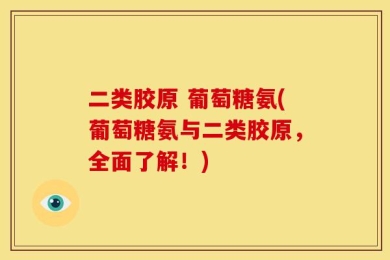 二类胶原 葡萄糖氨(葡萄糖氨与二类胶原，全面了解！)