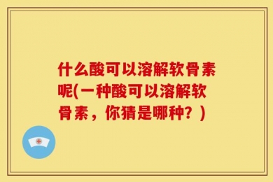 什么酸可以溶解软骨素呢(一种酸可以溶解软骨素，你猜是哪种？)