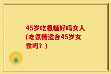 45岁吃氨糖好吗女人(吃氨糖适合45岁女性吗？)