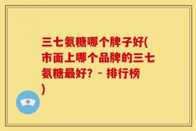 三七氨糖哪个牌子好(市面上哪个品牌的三七氨糖最好？- 排行榜)