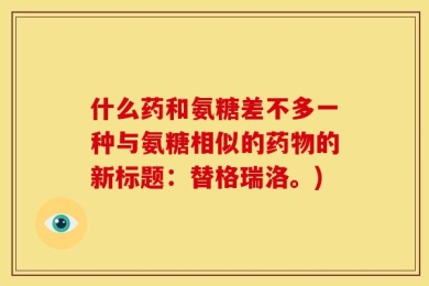 什么药和氨糖差不多一种与氨糖相似的药物的新标题：替格瑞洛。)