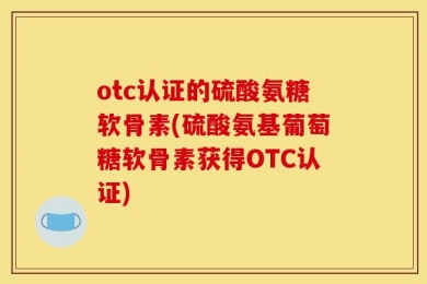 otc认证的硫酸氨糖软骨素(硫酸氨基葡萄糖软骨素获得OTC认证)