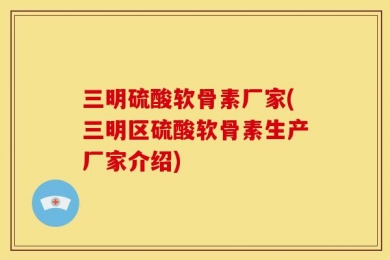 三明硫酸软骨素厂家(三明区硫酸软骨素生产厂家介绍)