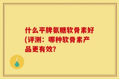 什么平牌氨糖软骨素好(评测：哪种软骨素产品更有效？