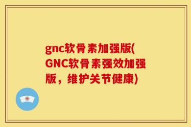 gnc软骨素加强版(GNC软骨素强效加强版，维护关节健康)