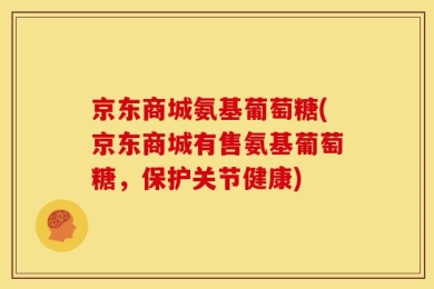 京东商城氨基葡萄糖(京东商城有售氨基葡萄糖，保护关节健康)