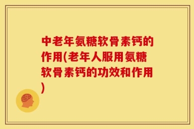 中老年氨糖软骨素钙的作用(老年人服用氨糖软骨素钙的功效和作用)
