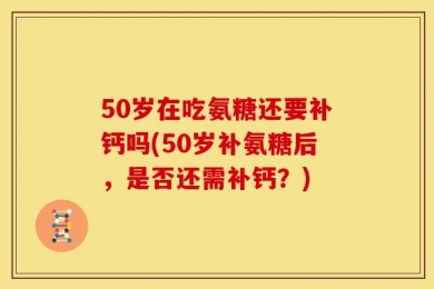 50岁在吃氨糖还要补钙吗(50岁补氨糖后，是否还需补钙？)