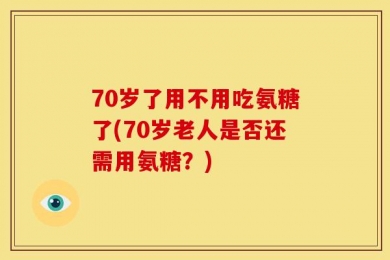 70岁了用不用吃氨糖了(70岁老人是否还需用氨糖？)
