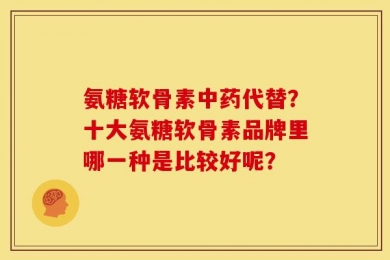 氨糖软骨素中药代替？十大氨糖软骨素品牌里哪一种是比较好呢？