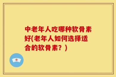 中老年人吃哪种软骨素好(老年人如何选择适合的软骨素？)