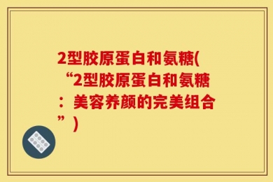 2型胶原蛋白和氨糖(“2型胶原蛋白和氨糖：美容养颜的完美组合”)