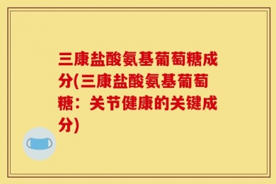 三康盐酸氨基葡萄糖成分(三康盐酸氨基葡萄糖：关节健康的关键成分)