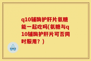 q10辅酶护肝片氨糖能一起吃吗(氨糖与q10辅酶护肝片可否同时服用？)