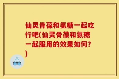 仙灵骨葆和氨糖一起吃行吧(仙灵骨葆和氨糖一起服用的效果如何？)