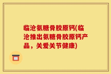 临沧氨糖骨胶原钙(临沧推出氨糖骨胶原钙产品，关爱关节健康)