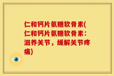 仁和钙片氨糖软骨素(仁和钙片氨糖软骨素：滋养关节，缓解关节疼痛)