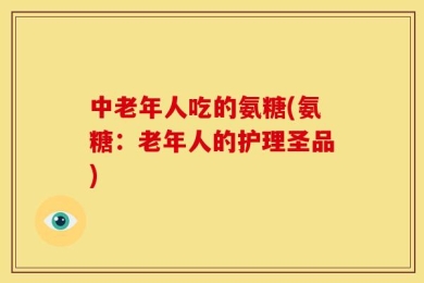 中老年人吃的氨糖(氨糖：老年人的护理圣品)